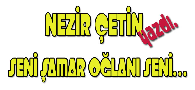 SENİ ŞAMAR OĞLANI SENİ…