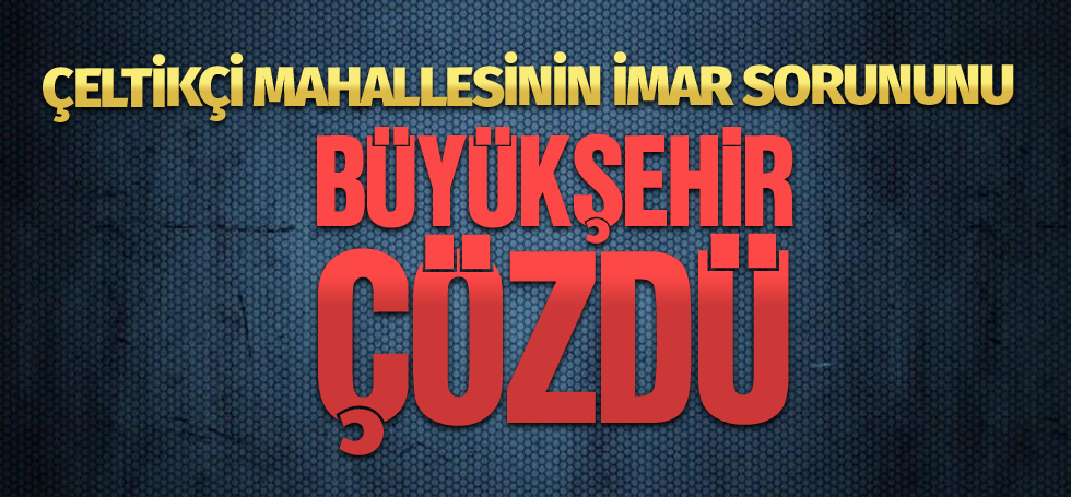 ÇELTİKÇİ MAHALLESİNİN İMAR SORUNUNU  BÜYÜKŞEHİR ÇÖZDÜ