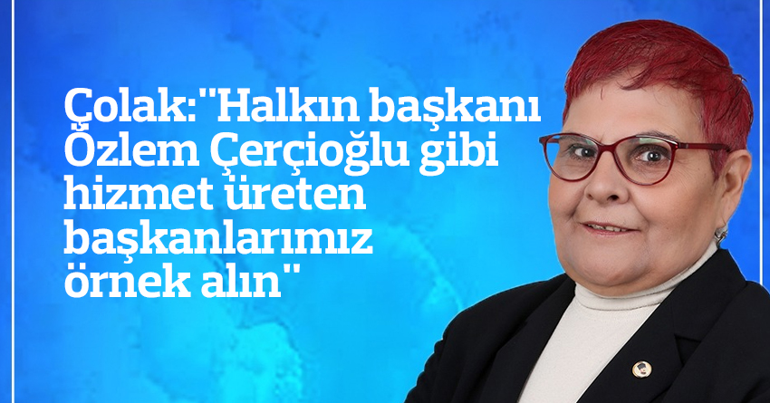 Çolak:"Halkın başkanı Özlem Çerçioğlu gibi hizmet üreten başkanlarımız örnek alın"