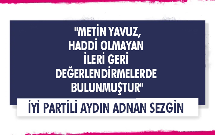 İYİ PARTİLİ SEZGİN, "METİN YAVUZ, HADDİ OLMAYAN İLERİ GERİ DEĞERLENDİRMELERDE BULUNMUŞTUR"