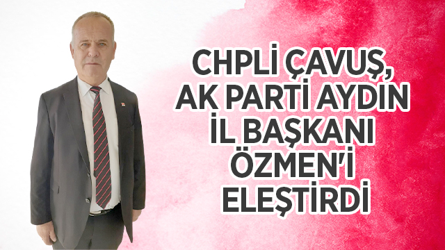 CHPLİ ÇAVUŞ, AK PARTİ AYDIN İL BAŞKANI ÖZMEN'İ ELEŞTİRDİ