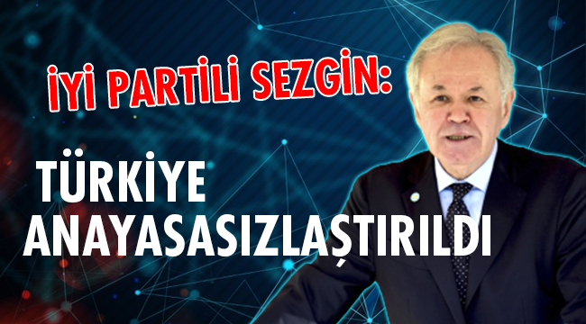 İYİ PARTİLİ SEZGİN: TÜRKİYE ANAYASASIZLAŞTIRILDI