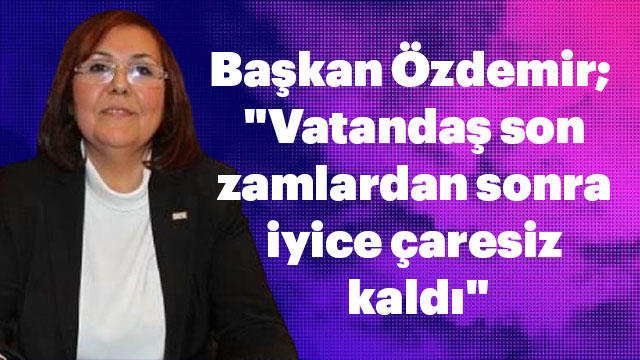 Başkan Özdemir; "Vatandaş son zamlardan sonra iyice çaresiz kaldı"