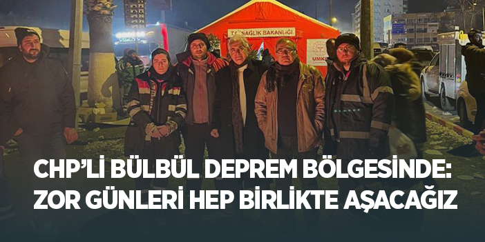 CHP’li Bülbül Deprem Bölgesinde: "Zor Günleri Hep Birlikte Aşacağız"