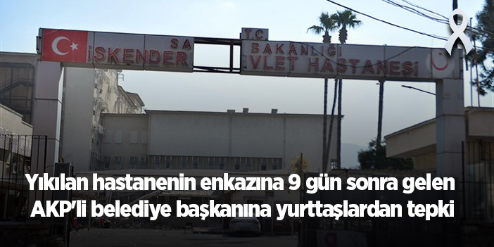 Yıkılan hastanenin enkazına 9 gün sonra gelen AKP'li belediye başkanına yurttaşlardan tepki